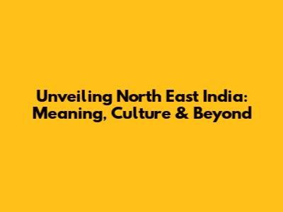 Unveiling North East India: Meaning, Culture & Beyond