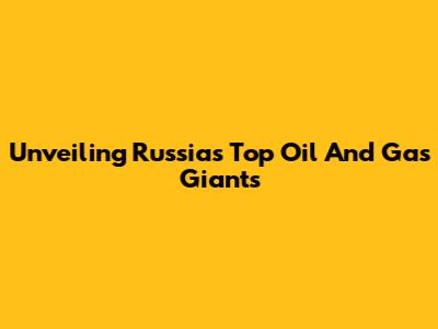 Unveiling Russia's Top Oil And Gas Giants