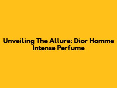 Unveiling The Allure: Dior Homme Intense Perfume