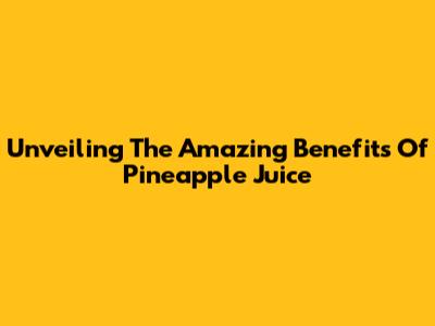 Unveiling The Amazing Benefits Of Pineapple Juice