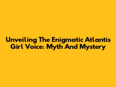 Unveiling The Enigmatic Atlantis Girl Voice: Myth And Mystery