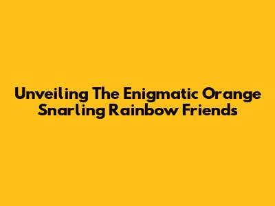 Unveiling The Enigmatic Orange Snarling Rainbow Friends