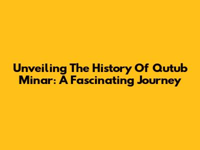 Unveiling The History Of Qutub Minar: A Fascinating Journey