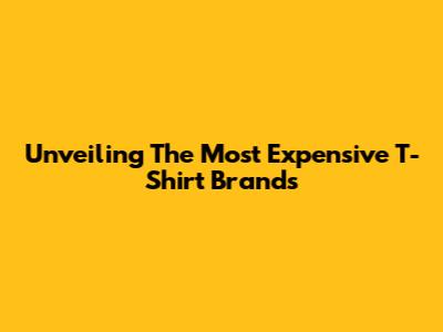 Unveiling The Most Expensive T-Shirt Brands