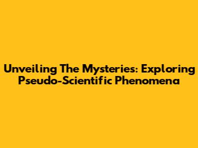 Unveiling The Mysteries: Exploring Pseudo-Scientific Phenomena