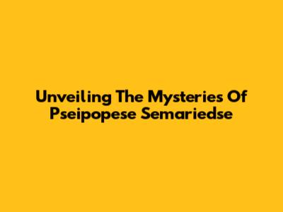 Unveiling The Mysteries Of Pseipopese Semariedse