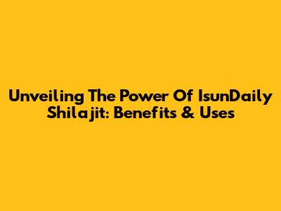 Unveiling The Power Of IsunDaily Shilajit: Benefits & Uses