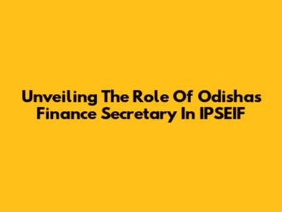 Unveiling The Role Of Odisha's Finance Secretary In IPSEIF
