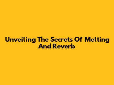 Unveiling The Secrets Of Melting And Reverb