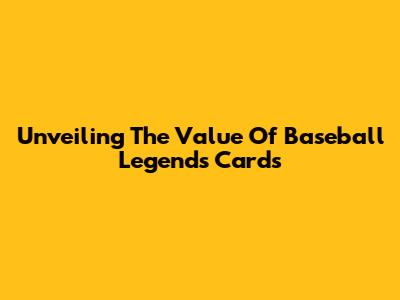 Unveiling The Value Of Baseball Legends Cards