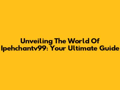 Unveiling The World Of Ipehchantv99: Your Ultimate Guide