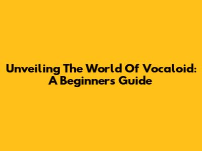 Unveiling The World Of Vocaloid: A Beginner's Guide