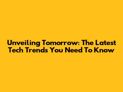 Unveiling Tomorrow: The Latest Tech Trends You Need To Know