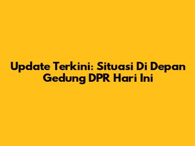 Update Terkini: Situasi Di Depan Gedung DPR Hari Ini