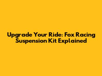 Upgrade Your Ride: Fox Racing Suspension Kit Explained