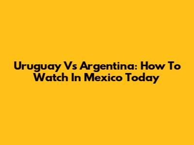 Uruguay Vs Argentina: How To Watch In Mexico Today