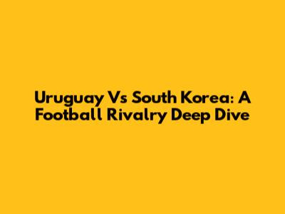Uruguay Vs South Korea: A Football Rivalry Deep Dive