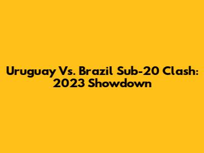 Uruguay Vs. Brazil Sub-20 Clash: 2023 Showdown