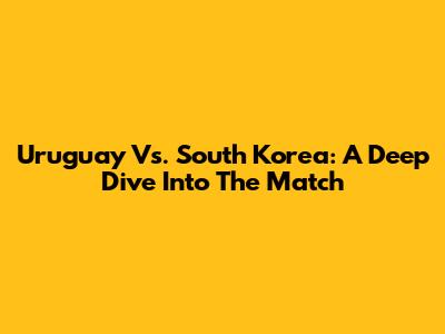 Uruguay Vs. South Korea: A Deep Dive Into The Match