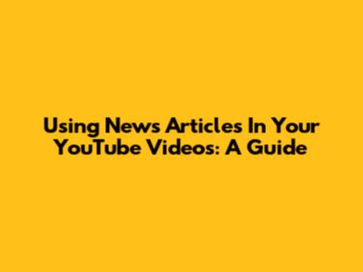 Using News Articles In Your YouTube Videos: A Guide