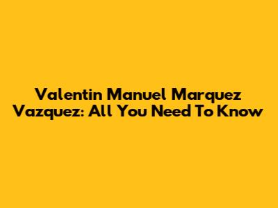 Valentin Manuel Marquez Vazquez: All You Need To Know