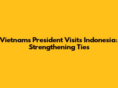 Vietnam's President Visits Indonesia: Strengthening Ties