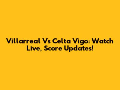 Villarreal Vs Celta Vigo: Watch Live, Score Updates!