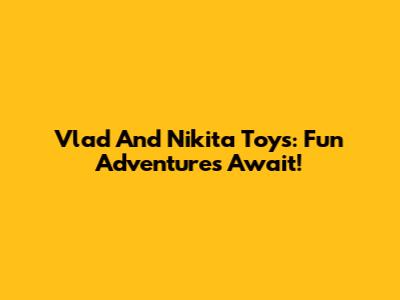 Vlad And Nikita Toys: Fun Adventures Await!