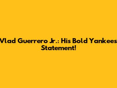 Vlad Guerrero Jr.: His Bold Yankees Statement!