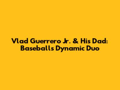 Vlad Guerrero Jr. & His Dad: Baseball's Dynamic Duo