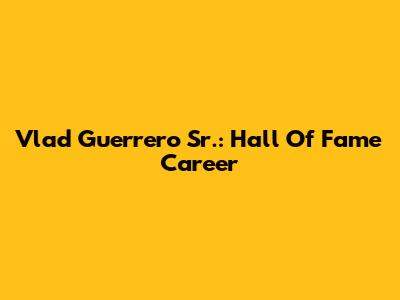 Vlad Guerrero Sr.: Hall Of Fame Career