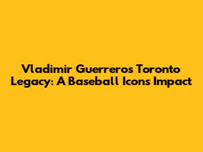 Vladimir Guerrero's Toronto Legacy: A Baseball Icon's Impact