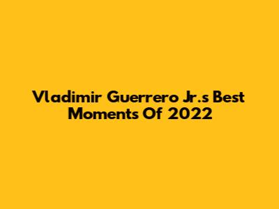 Vladimir Guerrero Jr.'s Best Moments Of 2022