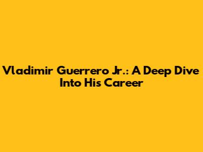 Vladimir Guerrero Jr.: A Deep Dive Into His Career