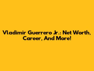 Vladimir Guerrero Jr.: Net Worth, Career, And More!