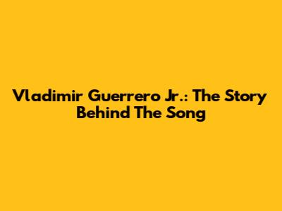 Vladimir Guerrero Jr.: The Story Behind The Song