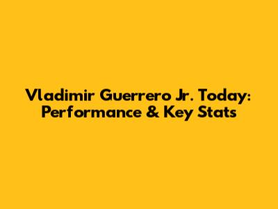 Vladimir Guerrero Jr. Today: Performance & Key Stats