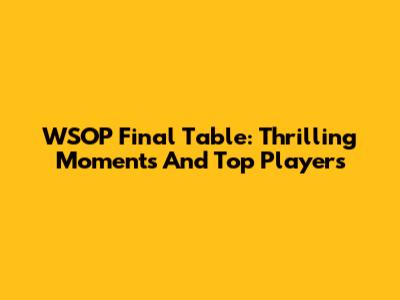 WSOP Final Table: Thrilling Moments And Top Players
