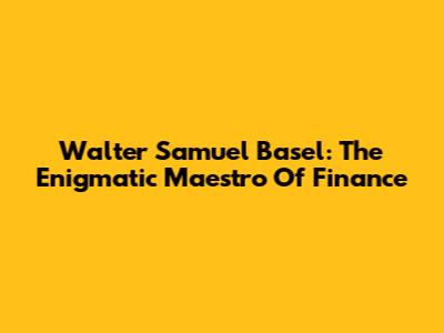 Walter Samuel Basel: The Enigmatic Maestro Of Finance