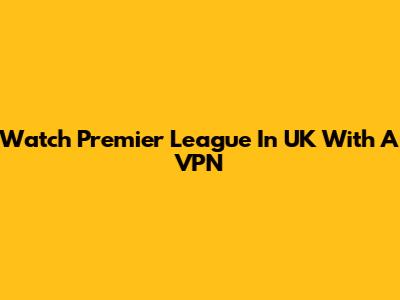 Watch Premier League In UK With A VPN