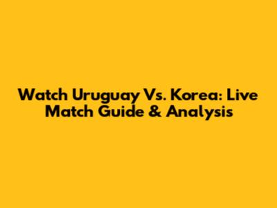 Watch Uruguay Vs. Korea: Live Match Guide & Analysis