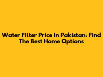 Water Filter Price In Pakistan: Find The Best Home Options