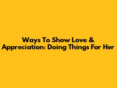 Ways To Show Love & Appreciation: Doing Things For Her