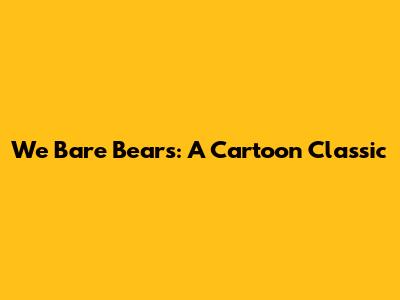 We Bare Bears: A Cartoon Classic
