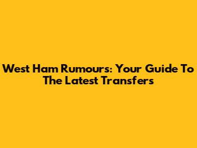 West Ham Rumours: Your Guide To The Latest Transfers