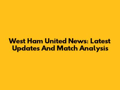 West Ham United News: Latest Updates And Match Analysis