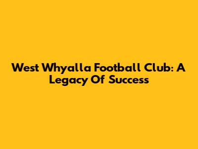 West Whyalla Football Club: A Legacy Of Success