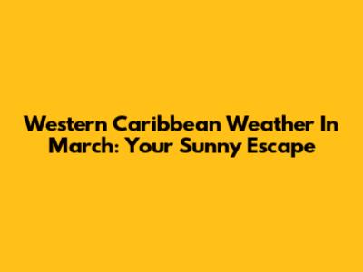 Western Caribbean Weather In March: Your Sunny Escape