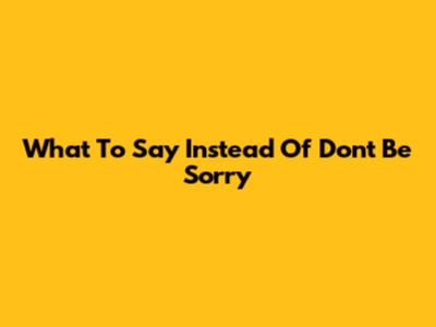 What To Say Instead Of "Don't Be Sorry"