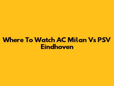 Where To Watch AC Milan Vs PSV Eindhoven
